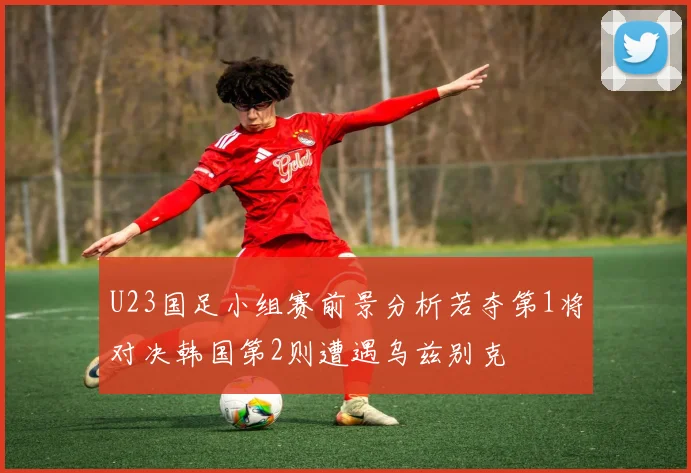 U23国足小组赛前景分析若夺第1将对决韩国第2则遭遇乌兹别克