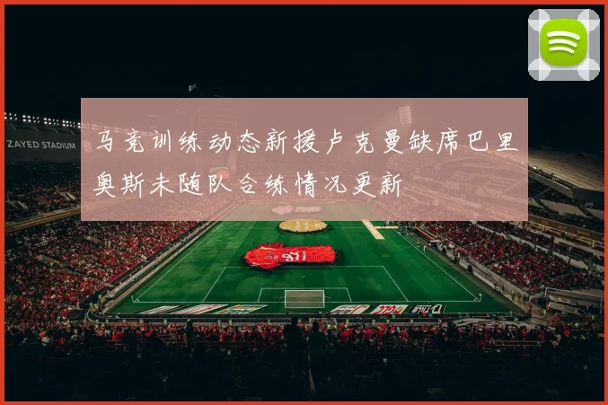 马竞训练动态新援卢克曼缺席巴里奥斯未随队合练情况更新