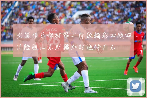 女篮俱乐部杯第二阶段精彩回顾四川险胜山东新疆加时逆转广东