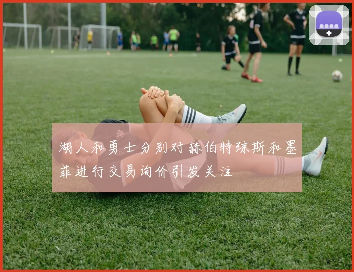 湖人和勇士分别对赫伯特琼斯和墨菲进行交易询价引发关注