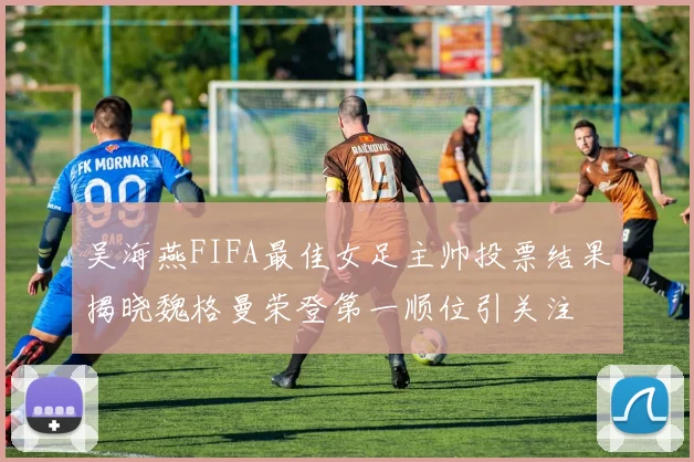 吴海燕FIFA最佳女足主帅投票结果揭晓魏格曼荣登第一顺位引关注
