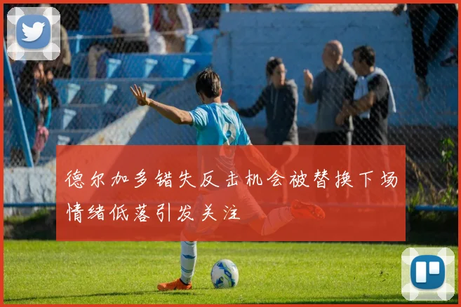 德尔加多错失反击机会被替换下场情绪低落引发关注