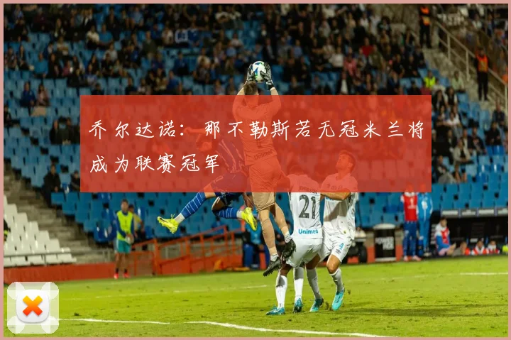 乔尔达诺：那不勒斯若无冠米兰将成为联赛冠军