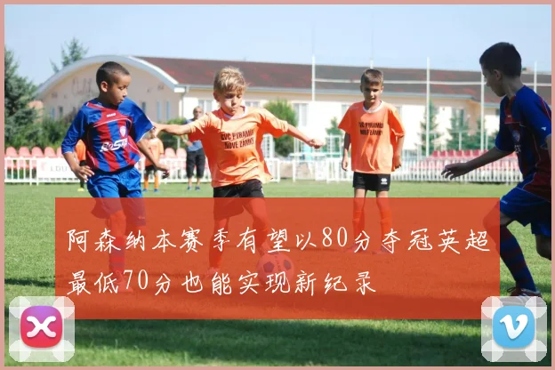 阿森纳本赛季有望以80分夺冠英超最低70分也能实现新纪录