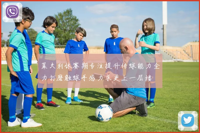 莱夫利休赛期专注提升传球能力全力打磨触球手感力求更上一层楼