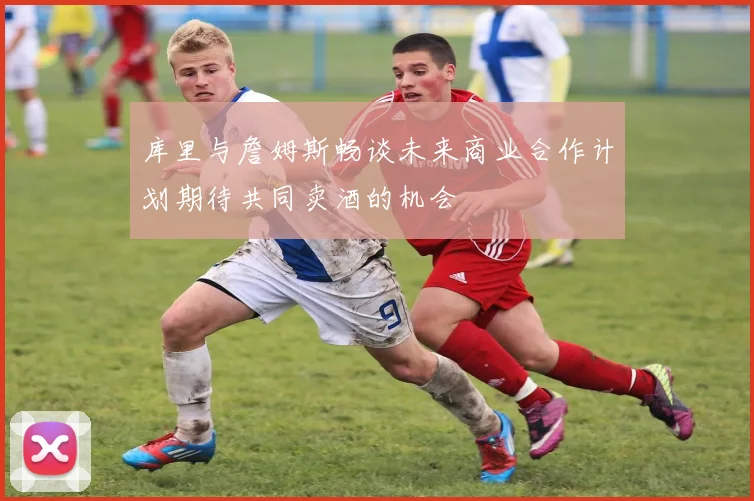 库里与詹姆斯畅谈未来商业合作计划期待共同卖酒的机会