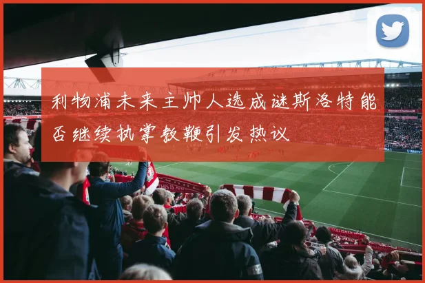 利物浦未来主帅人选成谜斯洛特能否继续执掌教鞭引发热议
