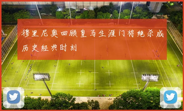 穆里尼奥回顾皇马生涯门将绝杀成历史经典时刻