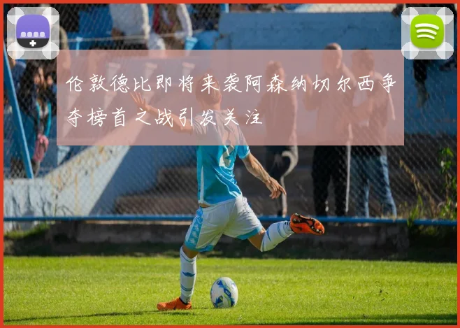 伦敦德比即将来袭阿森纳切尔西争夺榜首之战引发关注