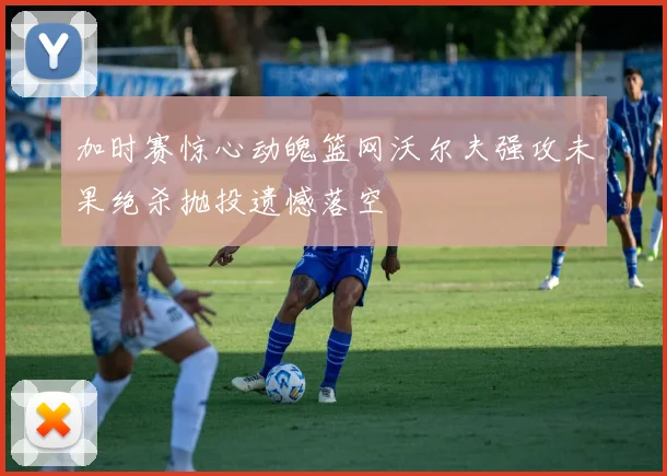 加时赛惊心动魄篮网沃尔夫强攻未果绝杀抛投遗憾落空