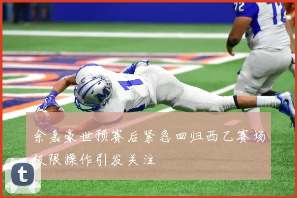 余嘉豪世预赛后紧急回归西乙赛场极限操作引发关注