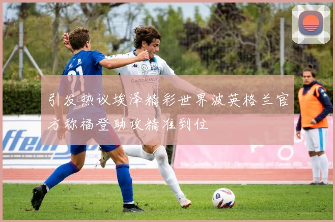 引发热议埃泽精彩世界波英格兰官方称福登助攻精准到位