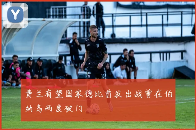 费兰有望国家德比首发出战曾在伯纳乌两度破门
