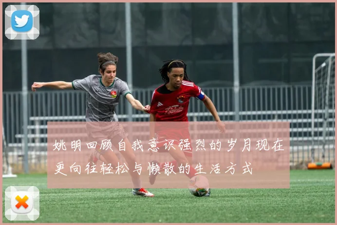 姚明回顾自我意识强烈的岁月现在更向往轻松与懒散的生活方式