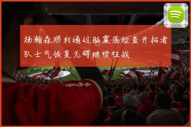 杨瀚森顺利通过脑震荡检查开拓者队士气恢复无碍继续征战