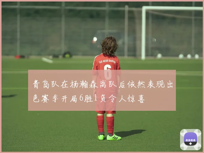 青岛队在杨瀚森离队后依然表现出色赛季开局6胜1负令人惊喜