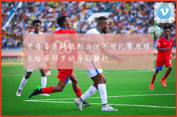 字母哥质疑裁判为何不将比赛用球交给蒂耶罗的原因解析