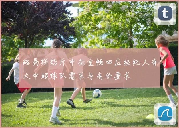 路易斯怒斥申花金畅回应经纪人夸大中超球队需求与高价要求