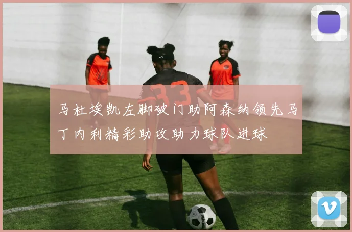 马杜埃凯左脚破门助阿森纳领先马丁内利精彩助攻助力球队进球