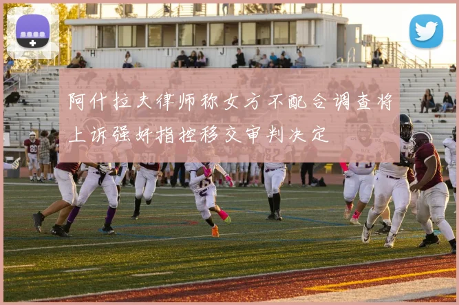 阿什拉夫律师称女方不配合调查将上诉强奸指控移交审判决定