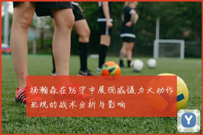 杨瀚森在防守中展现威慑力大动作犯规的战术分析与影响