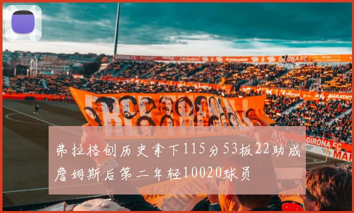 弗拉格创历史拿下115分53板22助成詹姆斯后第二年轻10020球员