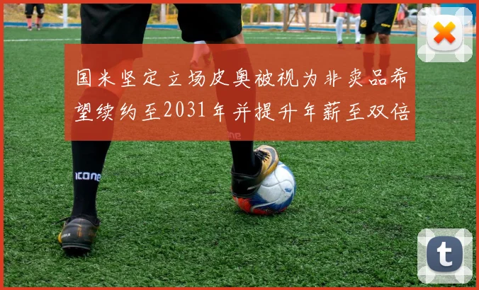 国米坚定立场皮奥被视为非卖品希望续约至2031年并提升年薪至双倍水平