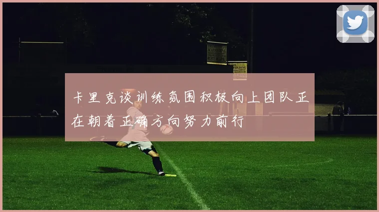 卡里克谈训练氛围积极向上团队正在朝着正确方向努力前行