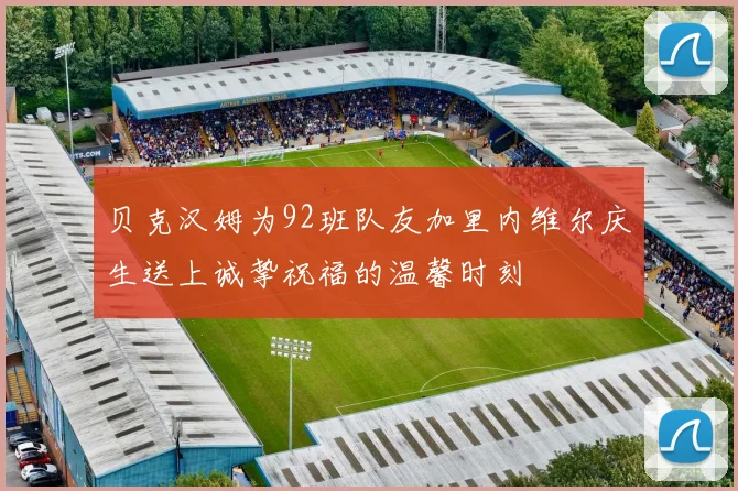 贝克汉姆为92班队友加里内维尔庆生送上诚挚祝福的温馨时刻