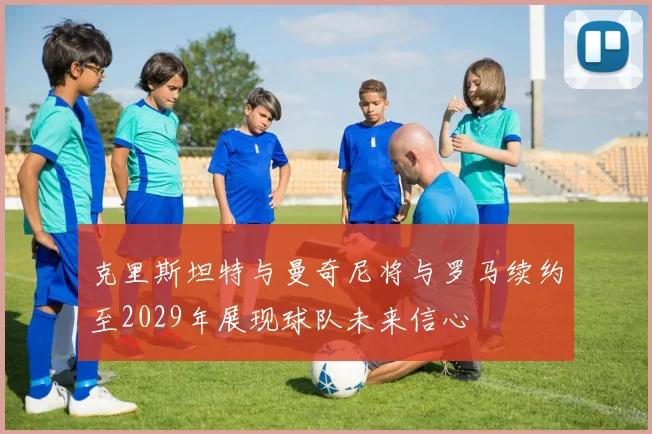 克里斯坦特与曼奇尼将与罗马续约至2029年展现球队未来信心