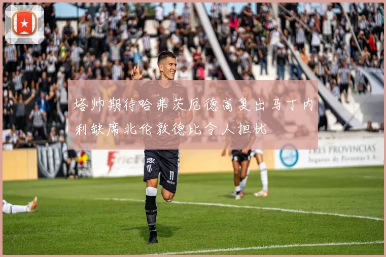 塔帅期待哈弗茨厄德高复出马丁内利缺席北伦敦德比令人担忧